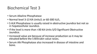 Biochemical Test 3
• Serum Alkaline Phosphatase
• Normal level 3-13 KA Units/L or 60-300 IU/L.
• S ALK Phosphatase is usually raised in obstructive jaundice but not so
in hepatocellular Jaundice.
• If the level is more than >30 KA Units S/O Significant Obstructive
Jaundice.
• Increased value are because of increase production so it may be
elevated before the S Billirubin value raises.
• Serum Alk Phosphatase also increased in disease of intestine and
bone.
 