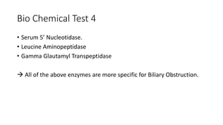 Bio Chemical Test 4
• Serum 5’ Nucleotidase.
• Leucine Aminopeptidase
• Gamma Glautamyl Transpeptidase
 All of the above enzymes are more specific for Biliary Obstruction.
 