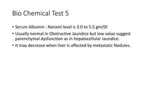 Bio Chemical Test 5
• Serum Albumin : Noraml level is 3.0 to 5.5 gm/Dl
• Usually normal in Obstructive Jaundice but low value suggest
parenchymal dysfunction as in hepatocellular Jaundice.
• It may decrease when liver is affected by metastatic Nodules.
 