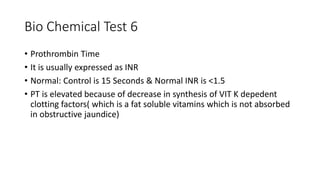 Bio Chemical Test 6
• Prothrombin Time
• It is usually expressed as INR
• Normal: Control is 15 Seconds & Normal INR is <1.5
• PT is elevated because of decrease in synthesis of VIT K depedent
clotting factors( which is a fat soluble vitamins which is not absorbed
in obstructive jaundice)
 