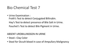 Bio Chemical Test 7
• Urine Examination :
Froth’s Test to detect Conjugated Billirubin.
Hay’s Test to detect presence of Bile Salt in Urine.
Fouchet’s Test to detect Bile Pigment in Urine.
ABSENT UROBILLINOGEN IN URINE
• Stool:: Clay Color
• Stool for Occult blood in case of Ampullary Malignancy
 