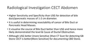Radiological Investigation CECT Abdomen
• Higher Sensitivity and Specificity than USG for detection of bile
duct/pancreatic masses of 1-2 cm diameter.
• It is useful in determining resectability of cancer of Bile Duct or
Pancreatic Head Masses.
• It visualise the course of Bile Duct better than USG and hence more
likely demonstrated the level & Cause of Ductal Obstruction.
• Although USG better (more Sensitive )than CT Scan for detecting GB
Stone CECT is better(More Sensitive) for documenting CBD Stone.
 