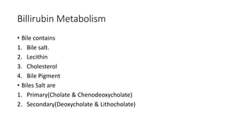 Billirubin Metabolism
• Bile contains
1. Bile salt.
2. Lecithin
3. Cholesterol
4. Bile Pigment
• Biles Salt are
1. Primary(Cholate & Chenodeoxycholate)
2. Secondary(Deoxycholate & Lithocholate)
 