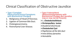 Clinical Classification of Obstructive Jaundice
• Type I Complete
Obstruction(Classical Symptoms
with Biochemical Changes)
1. Malignancy of Head of Pancreas.
2. Ligation of Common Bile Duct.
3. Cholangiocarcinoma.
4. Parenchymal Liver Disease.
• Type II Intermittent
Obstruction(Symptoms with
Biochemical Changes But Jaundice
may or may not be Present).
1. Choledocholithiasis
Periampullary tumor
Duodenal diverticula
Choledochal Cyst
Papillomas of the bile duct
Intra biliary parasites
Hemobilia
 