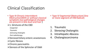 Clinical Classification
• Type III Chronic Intermittent
Obstruction(With or without classical
symptoms but pathological changes
are present in bile duct and liver )
1. Strictures of the CBD
Congenital
Traumatic
Sclerosing cholangitis
Post radiotherapy
Stenosed biliary enteric anastomosis
Cystic fibrosis
Chronic pancreatitis
Stenosis of the Sphincter of Oddi
• Type IV Segmental Obstruction( One
or more segment of IHB Radical)
1. Traumatic
2. Slerosing Cholangitis
3. IntraHepatic Abscess
4. Cholangiocarcinoma
 