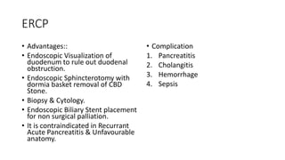 ERCP
• Advantages::
• Endoscopic Visualization of
duodenum to rule out duodenal
obstruction.
• Endoscopic Sphincterotomy with
dormia basket removal of CBD
Stone.
• Biopsy & Cytology.
• Endoscopic Biliary Stent placement
for non surgical palliation.
• It is contraindicated in Recurrant
Acute Pancreatitis & Unfavourable
anatomy.
• Complication
1. Pancreatitis
2. Cholangitis
3. Hemorrhage
4. Sepsis
 