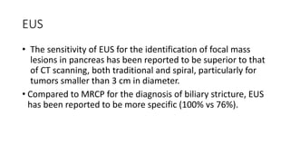 EUS
• The sensitivity of EUS for the identification of focal mass
lesions in pancreas has been reported to be superior to that
of CT scanning, both traditional and spiral, particularly for
tumors smaller than 3 cm in diameter.
• Compared to MRCP for the diagnosis of biliary stricture, EUS
has been reported to be more specific (100% vs 76%).
 