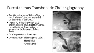 Percutaneous Transhepatic Cholangiography
• For Visualization of Biliary Tract by
instillation of contrast material
directly into a bile duct.
• IND: PTC indicated when USG
shows dilated IHBR but the CBD is
not dilated i.e Obstruction is
suspected in the upper Biliary
Tract.
• CI: Coagulopathy & Ascites
• Complication: Bleeding Bile Leak
Hemobilia
Cholangitis
 
