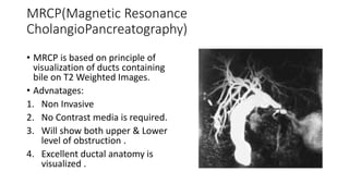 MRCP(Magnetic Resonance
CholangioPancreatography)
• MRCP is based on principle of
visualization of ducts containing
bile on T2 Weighted Images.
• Advnatages:
1. Non Invasive
2. No Contrast media is required.
3. Will show both upper & Lower
level of obstruction .
4. Excellent ductal anatomy is
visualized .
 