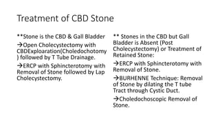 Treatment of CBD Stone
**Stone is the CBD & Gall Bladder
Open Cholecystectomy with
CBDExploaration(Choledochotomy
) followed by T Tube Drainage.
ERCP with Sphincterotomy with
Removal of Stone followed by Lap
Cholecystectomy.
** Stones in the CBD but Gall
Bladder is Absent (Post
Cholecystectomy) or Treatment of
Retained Stone:
ERCP with Sphincterotomy with
Removal of Stone.
BURHENNE Technique: Removal
of Stone by dilating the T tube
Tract through Cystic Duct.
Choledochoscopic Removal of
Stone.
 