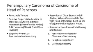 Periampullary Carcinoma of Carcinoma of
Head of Pancreas
• Resectable Tumors
• Curative Surgery is to be done in
those cases where no distant
metastasis (Liver of Celiac Nodes)
& No Vascular(SMA & Portal Vein
Invasion)
• Surgery : WHIPPLE’S
Pancreaticoduodenectomy
• Resection of Distal Stomach Gall
Bladder Whole Common Bile Duct
with Head of Pancreas & 10-15 cm
of Jejunum with Regional Nodes.
• Reconstruction done with following
anastomosis
1. PancreaticoJejunostomy
/PancreatoGastrostomy
2. Hepaticojejunostomy
3. Gastrojejunostomy
 