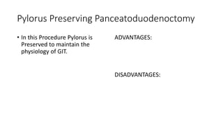 Pylorus Preserving Panceatoduodenoctomy
• In this Procedure Pylorus is
Preserved to maintain the
physiology of GIT.
ADVANTAGES:
DISADVANTAGES:
 