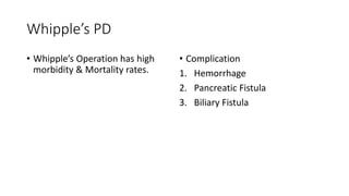 Whipple’s PD
• Whipple’s Operation has high
morbidity & Mortality rates.
• Complication
1. Hemorrhage
2. Pancreatic Fistula
3. Biliary Fistula
 