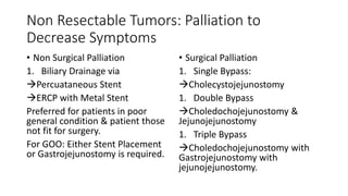 Non Resectable Tumors: Palliation to
Decrease Symptoms
• Non Surgical Palliation
1. Biliary Drainage via
Percuataneous Stent
ERCP with Metal Stent
Preferred for patients in poor
general condition & patient those
not fit for surgery.
For GOO: Either Stent Placement
or Gastrojejunostomy is required.
• Surgical Palliation
1. Single Bypass:
Cholecystojejunostomy
1. Double Bypass
Choledochojejunostomy &
Jejunojejunostomy
1. Triple Bypass
Choledochojejunostomy with
Gastrojejunostomy with
jejunojejunostomy.
 