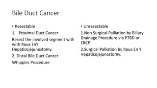 Bile Duct Cancer
• Resectable
1. Proximal Duct Cancer
Resect the involved segment with
with Roux EnY
Hepaticojejunostomy.
2. Distal Bile Duct Cancer
Whipples Procedure
• Unresectable
1.Non Surgical Palliation by Biliary
Drainage Procedure via PTBD or
ERCP.
2.Surgical Palliation by Roux En Y
Hepaticojejunostomy.
 
