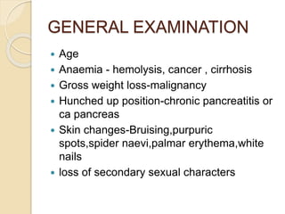 GENERAL EXAMINATION
 Age
 Anaemia - hemolysis, cancer , cirrhosis
 Gross weight loss-malignancy
 Hunched up position-c...