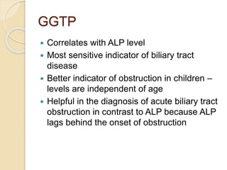 GGTP
 Correlates with ALP level
 Most sensitive indicator of biliary tract
disease
 Better indicator of obstruction in ...