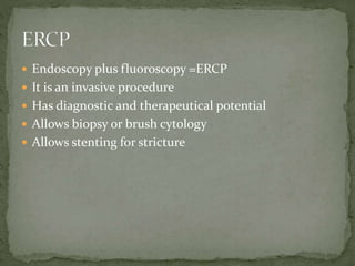  Endoscopy plus fluoroscopy =ERCP
 It is an invasive procedure
 Has diagnostic and therapeutical potential
 Allows biopsy or brush cytology
 Allows stenting for stricture
 