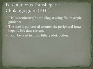  PTC is performed by radiologist using flouroscopic
guidence.
 The liver is punctured to enter the peripheral intra
hepatic bile duct system.
 It can be used to drain biliary obstruction.
 