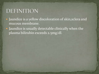  Jaundice is a yellow discoloration of skin,sclera and
mucous membrane.
 Jaundice is usually detectable clinically when the
plasma bilirubin exceeds 2.5mg/dl.
 