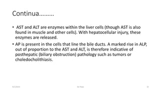 Continua………
• AST and ALT are enzymes within the liver cells (though AST is also
found in muscle and other cells). With hepatocellular injury, these
enzymes are released.
• AP is present in the cells that line the bile ducts. A marked rise in ALP,
out of proportion to the AST and ALT, is therefore indicative of
posthepatic (biliary obstruction) pathology such as tumors or
choledocholithiasis.
9/1/2023 De Pope 32
 