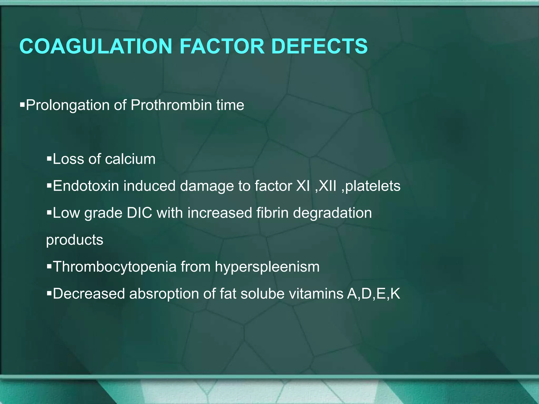 COAGULATION FACTOR DEFECTS
Prolongation of Prothrombin time
Loss of calcium
Endotoxin induced damage to factor XI ,XII ,platelets
Low grade DIC with increased fibrin degradation
products
Thrombocytopenia from hyperspleenism
Decreased absroption of fat solube vitamins A,D,E,K
 