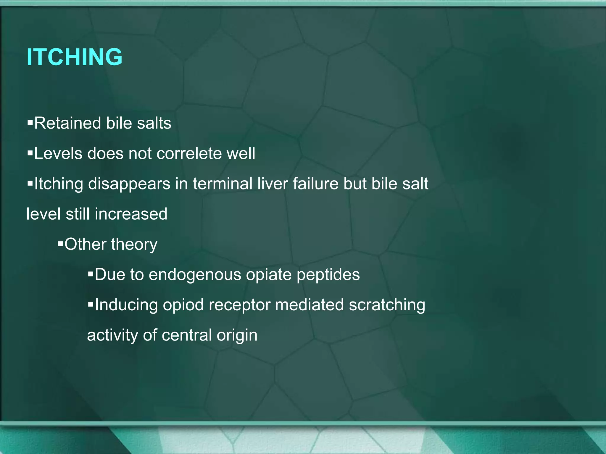 ITCHING
Retained bile salts
Levels does not correlete well
Itching disappears in terminal liver failure but bile salt
level still increased
Other theory
Due to endogenous opiate peptides
Inducing opiod receptor mediated scratching
activity of central origin
 