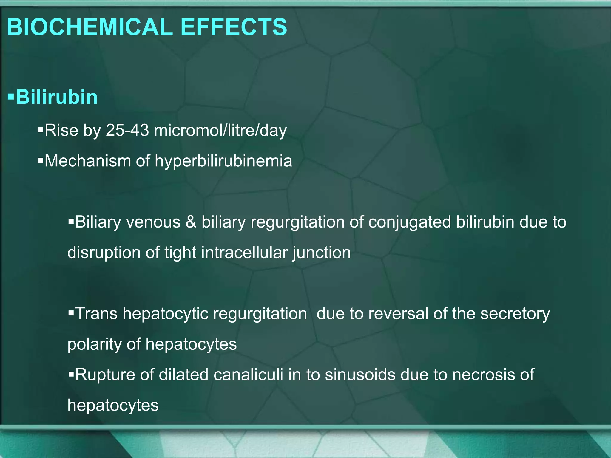 BIOCHEMICAL EFFECTS
Bilirubin
Rise by 25-43 micromol/litre/day
Mechanism of hyperbilirubinemia
Biliary venous & biliary regurgitation of conjugated bilirubin due to
disruption of tight intracellular junction
Trans hepatocytic regurgitation due to reversal of the secretory
polarity of hepatocytes
Rupture of dilated canaliculi in to sinusoids due to necrosis of
hepatocytes
 