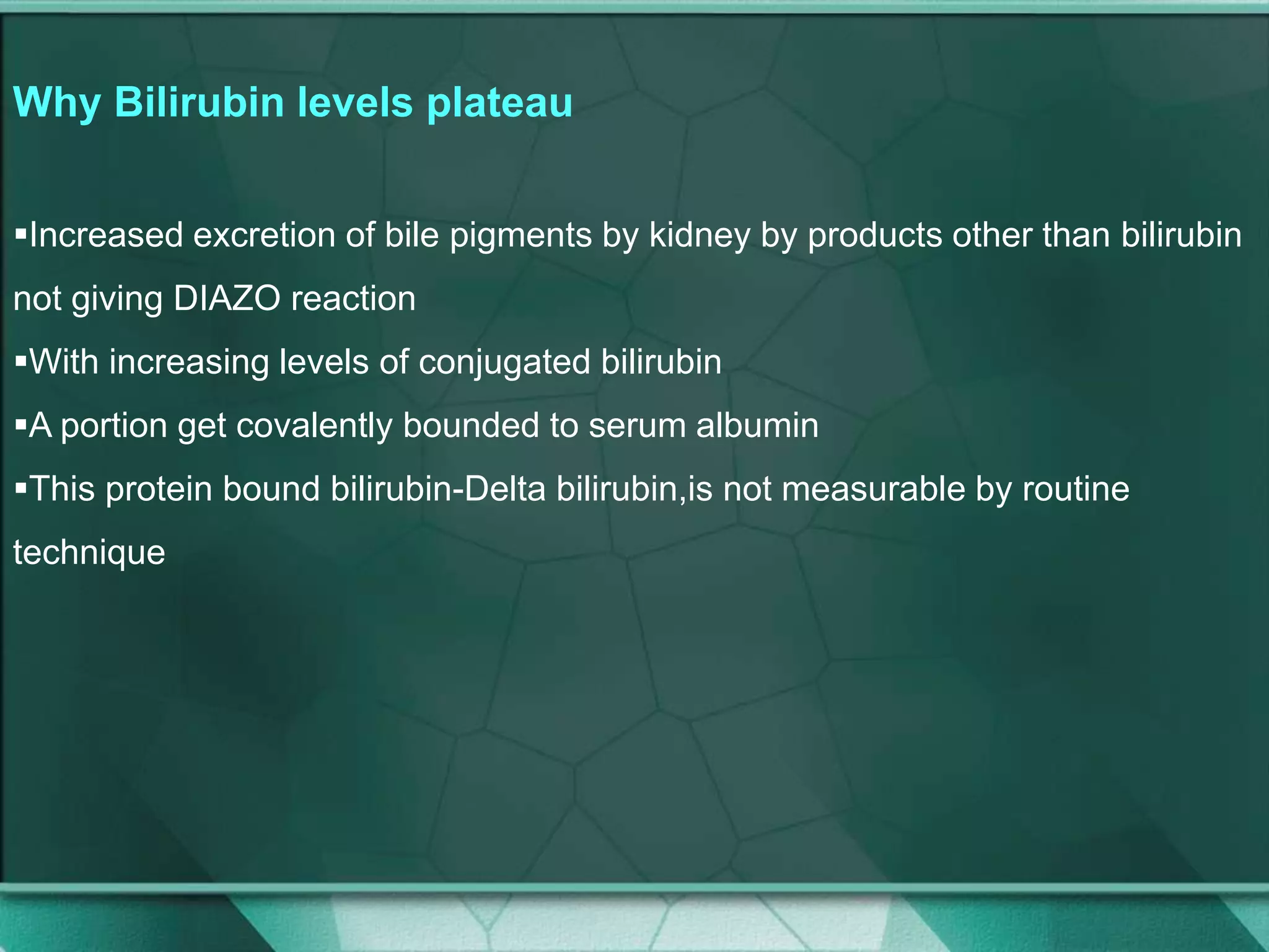Why Bilirubin levels plateau
Increased excretion of bile pigments by kidney by products other than bilirubin
not giving DIAZO reaction
With increasing levels of conjugated bilirubin
A portion get covalently bounded to serum albumin
This protein bound bilirubin-Delta bilirubin,is not measurable by routine
technique
 