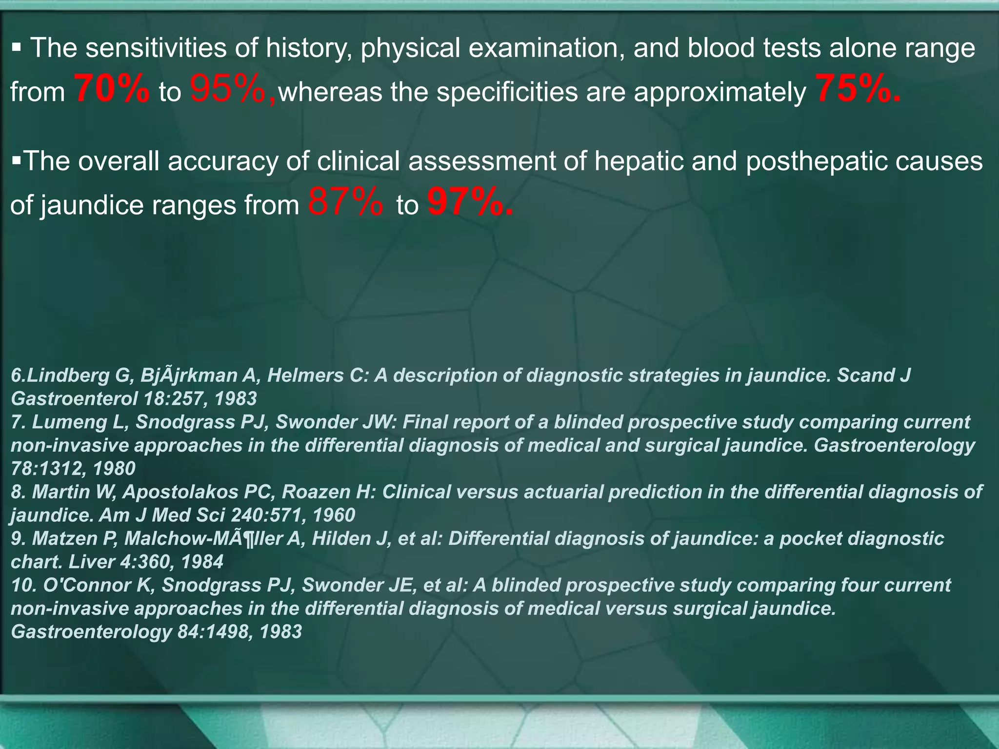 The sensitivities of history, physical examination, and blood tests alone range
from 70% to 95%,whereas the specificities are approximately 75%.
The overall accuracy of clinical assessment of hepatic and posthepatic causes
of jaundice ranges from 87% to 97%.
6.Lindberg G, BjÃjrkman A, Helmers C: A description of diagnostic strategies in jaundice. Scand J
Gastroenterol 18:257, 1983
7. Lumeng L, Snodgrass PJ, Swonder JW: Final report of a blinded prospective study comparing current
non-invasive approaches in the differential diagnosis of medical and surgical jaundice. Gastroenterology
78:1312, 1980
8. Martin W, Apostolakos PC, Roazen H: Clinical versus actuarial prediction in the differential diagnosis of
jaundice. Am J Med Sci 240:571, 1960
9. Matzen P, Malchow-MÃ¶ller A, Hilden J, et al: Differential diagnosis of jaundice: a pocket diagnostic
chart. Liver 4:360, 1984
10. O'Connor K, Snodgrass PJ, Swonder JE, et al: A blinded prospective study comparing four current
non-invasive approaches in the differential diagnosis of medical versus surgical jaundice.
Gastroenterology 84:1498, 1983
 