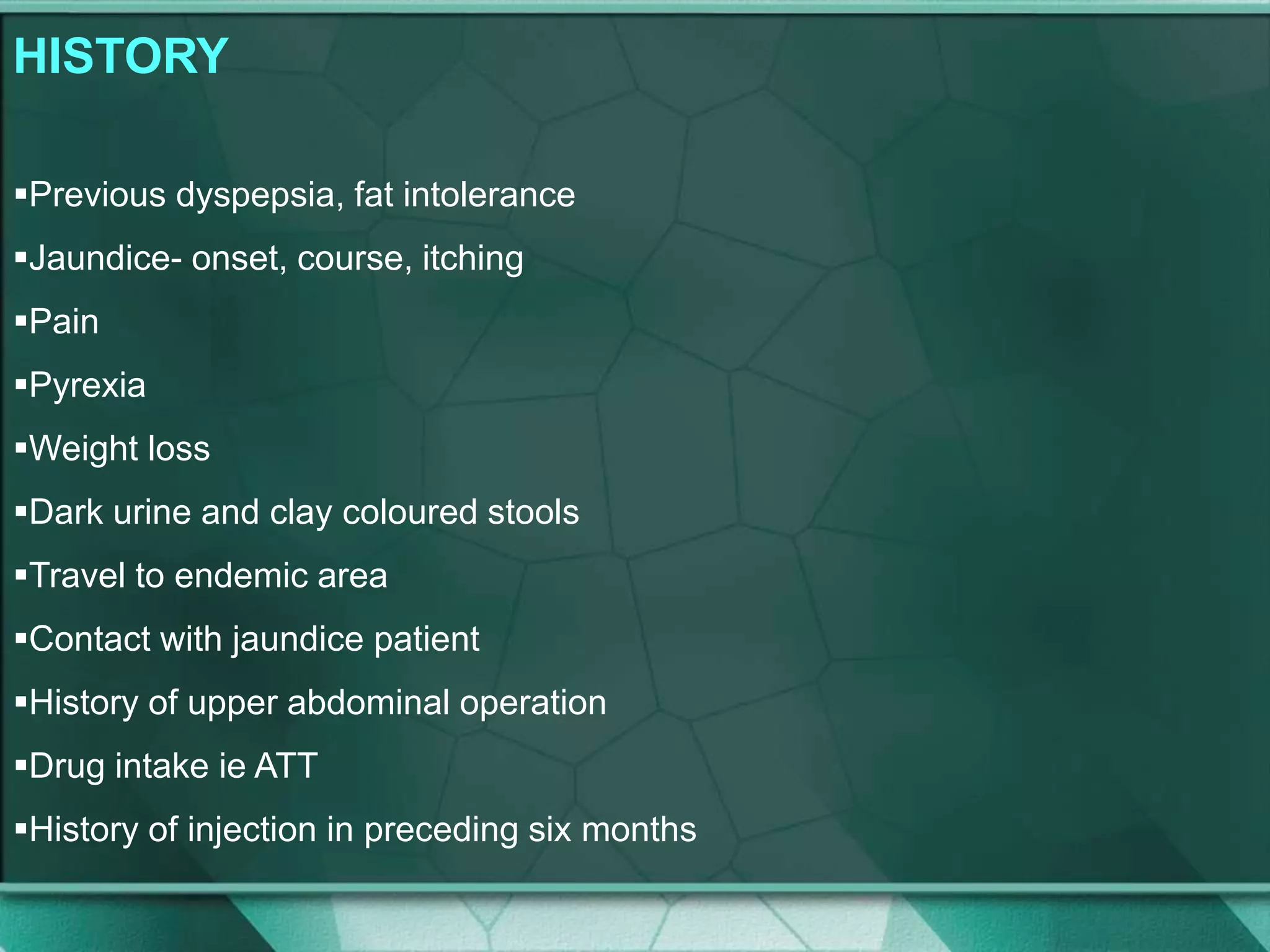 HISTORY
Previous dyspepsia, fat intolerance
Jaundice- onset, course, itching
Pain
Pyrexia
Weight loss
Dark urine and clay coloured stools
Travel to endemic area
Contact with jaundice patient
History of upper abdominal operation
Drug intake ie ATT
History of injection in preceding six months
 