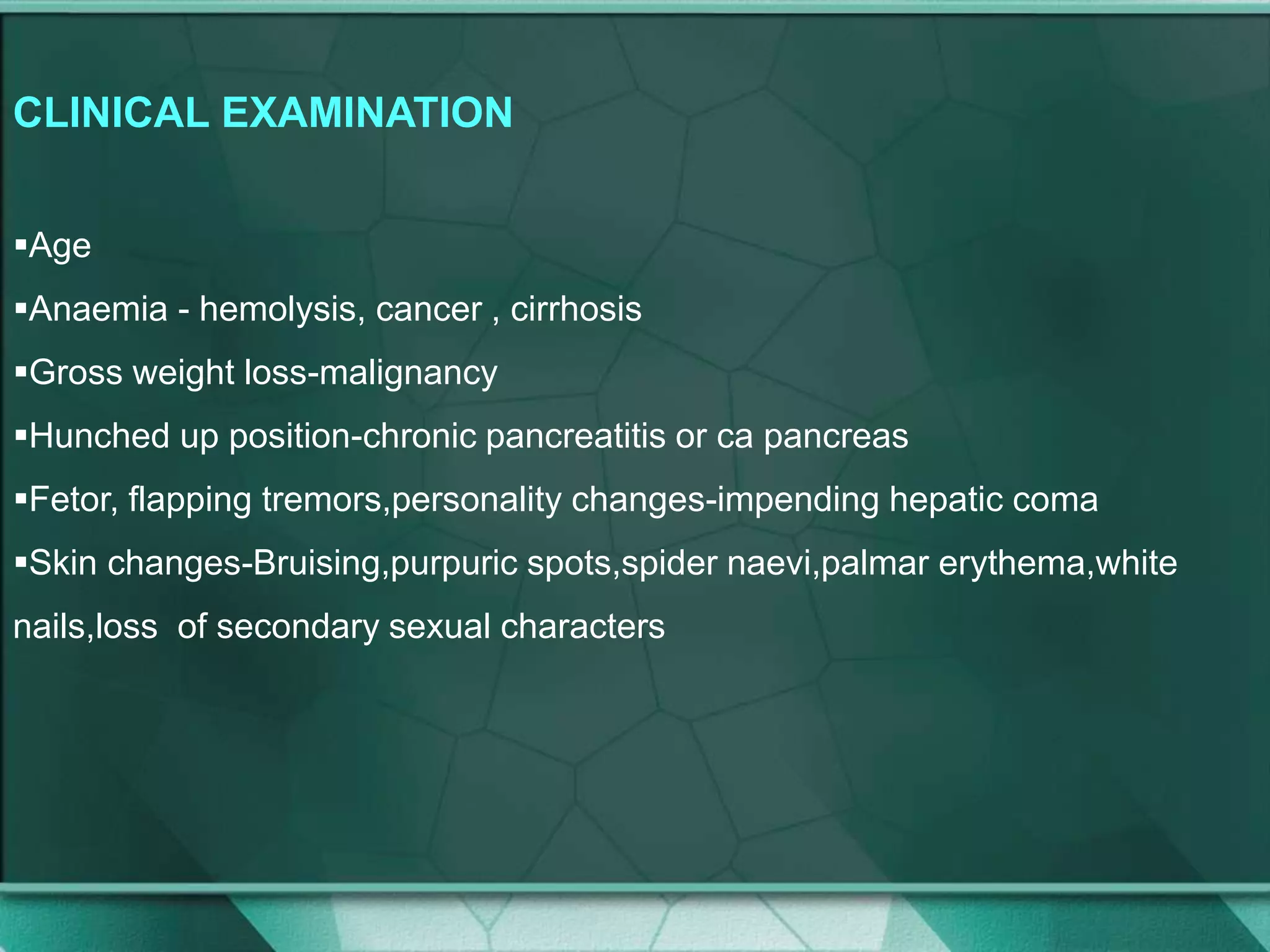 CLINICAL EXAMINATION
Age
Anaemia - hemolysis, cancer , cirrhosis
Gross weight loss-malignancy
Hunched up position-chronic pancreatitis or ca pancreas
Fetor, flapping tremors,personality changes-impending hepatic coma
Skin changes-Bruising,purpuric spots,spider naevi,palmar erythema,white
nails,loss of secondary sexual characters
 