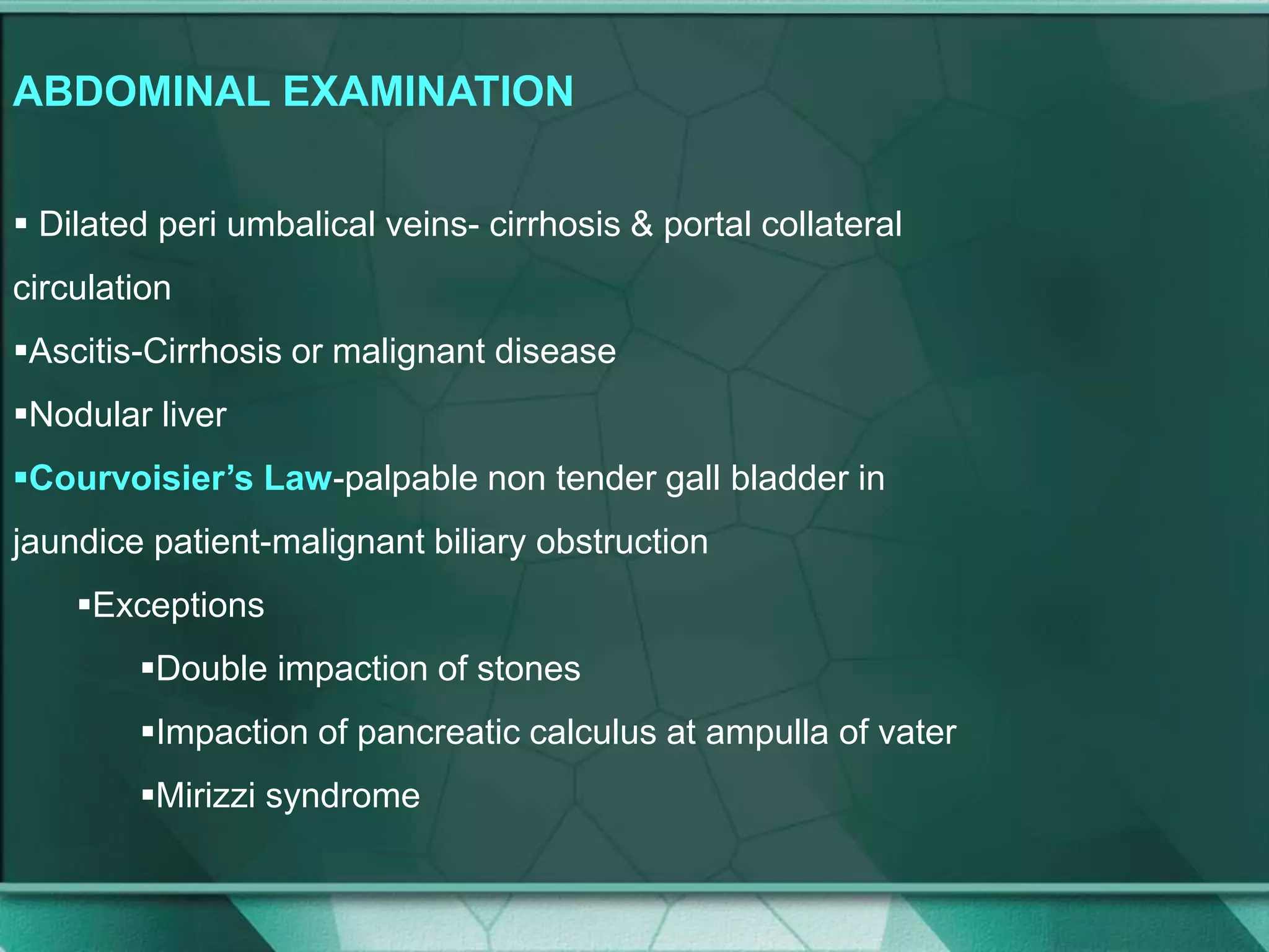 ABDOMINAL EXAMINATION
 Dilated peri umbalical veins- cirrhosis & portal collateral
circulation
Ascitis-Cirrhosis or malignant disease
Nodular liver
Courvoisier’s Law-palpable non tender gall bladder in
jaundice patient-malignant biliary obstruction
Exceptions
Double impaction of stones
Impaction of pancreatic calculus at ampulla of vater
Mirizzi syndrome
 