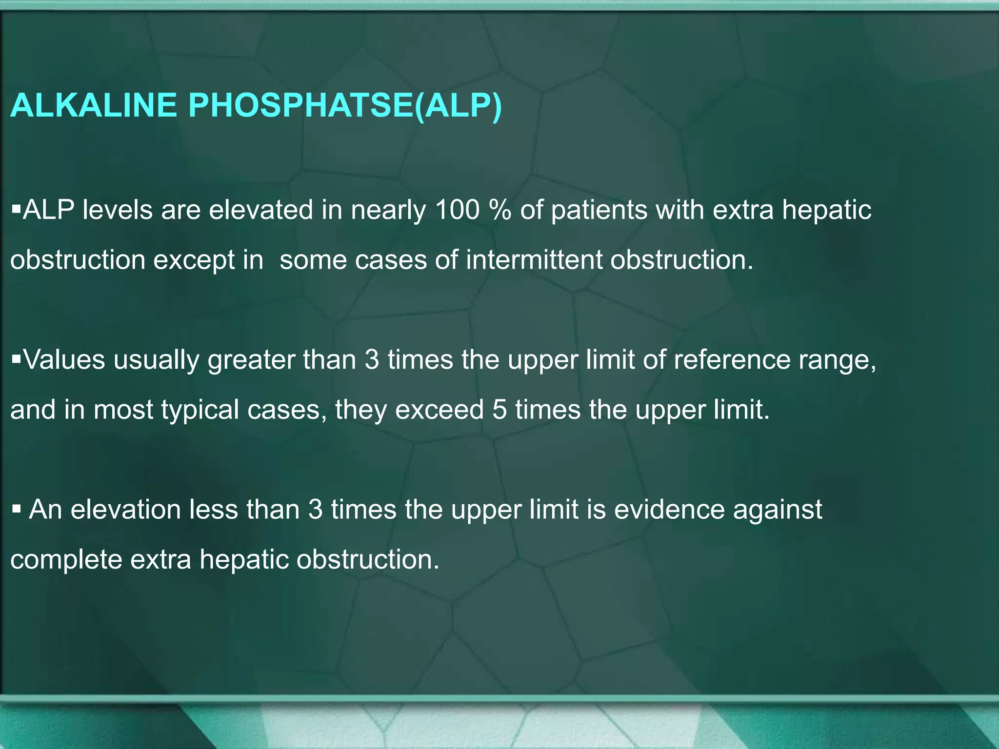 ALKALINE PHOSPHATSE(ALP)
ALP levels are elevated in nearly 100 % of patients with extra hepatic
obstruction except in some cases of intermittent obstruction.
Values usually greater than 3 times the upper limit of reference range,
and in most typical cases, they exceed 5 times the upper limit.
 An elevation less than 3 times the upper limit is evidence against
complete extra hepatic obstruction.
 