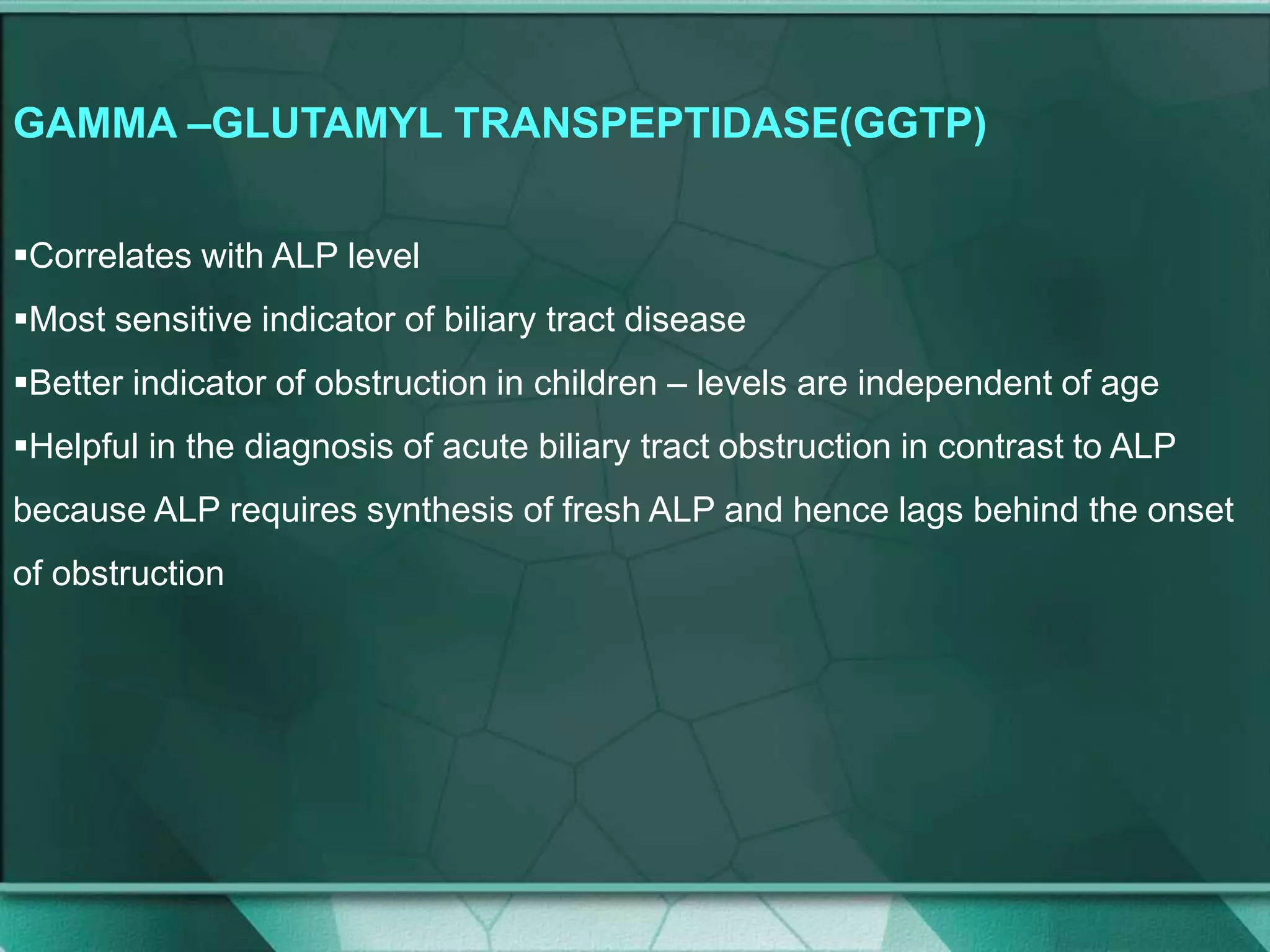 GAMMA –GLUTAMYL TRANSPEPTIDASE(GGTP)
Correlates with ALP level
Most sensitive indicator of biliary tract disease
Better indicator of obstruction in children – levels are independent of age
Helpful in the diagnosis of acute biliary tract obstruction in contrast to ALP
because ALP requires synthesis of fresh ALP and hence lags behind the onset
of obstruction
 