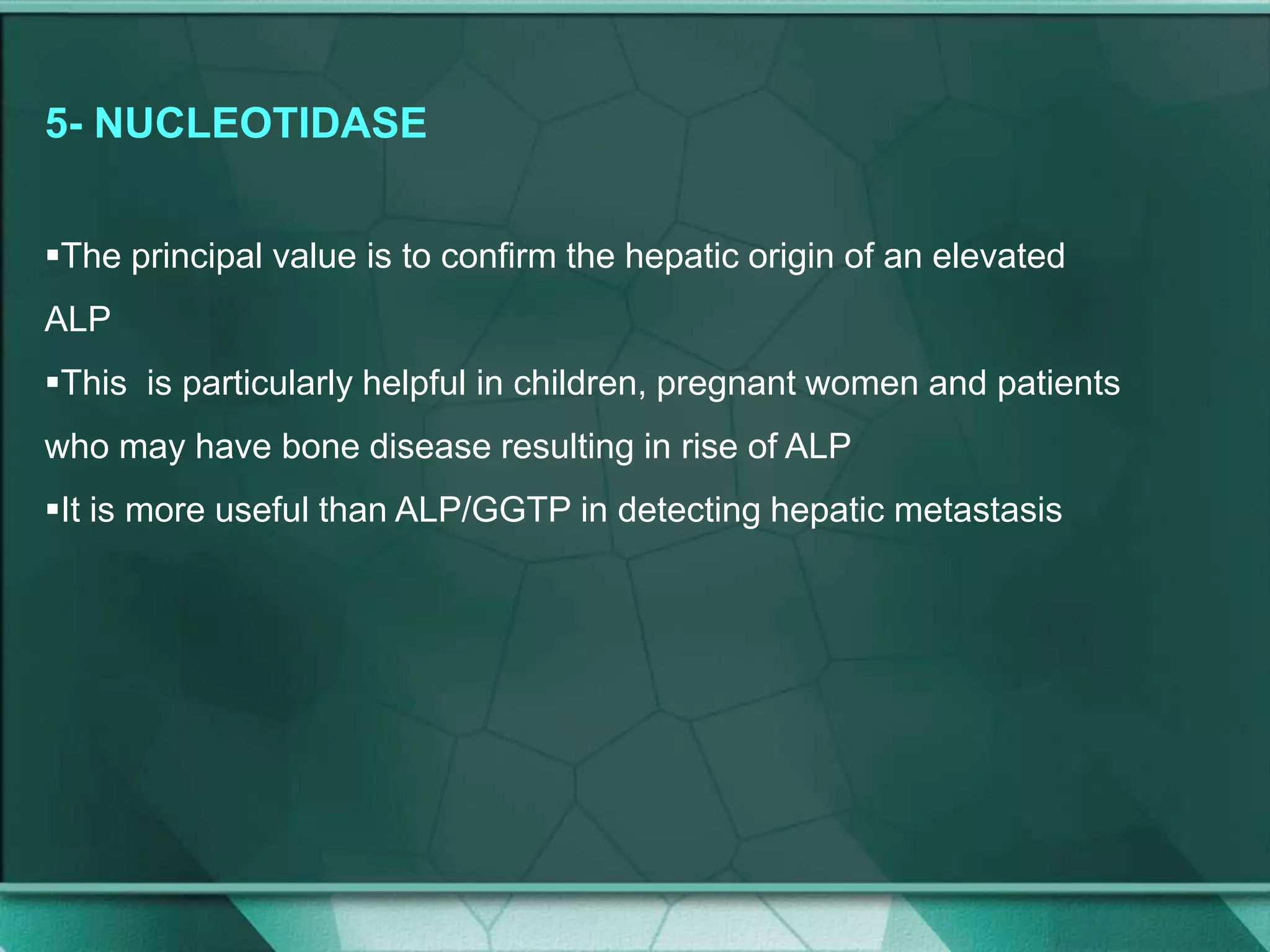 5- NUCLEOTIDASE
The principal value is to confirm the hepatic origin of an elevated
ALP
This is particularly helpful in children, pregnant women and patients
who may have bone disease resulting in rise of ALP
It is more useful than ALP/GGTP in detecting hepatic metastasis
 
