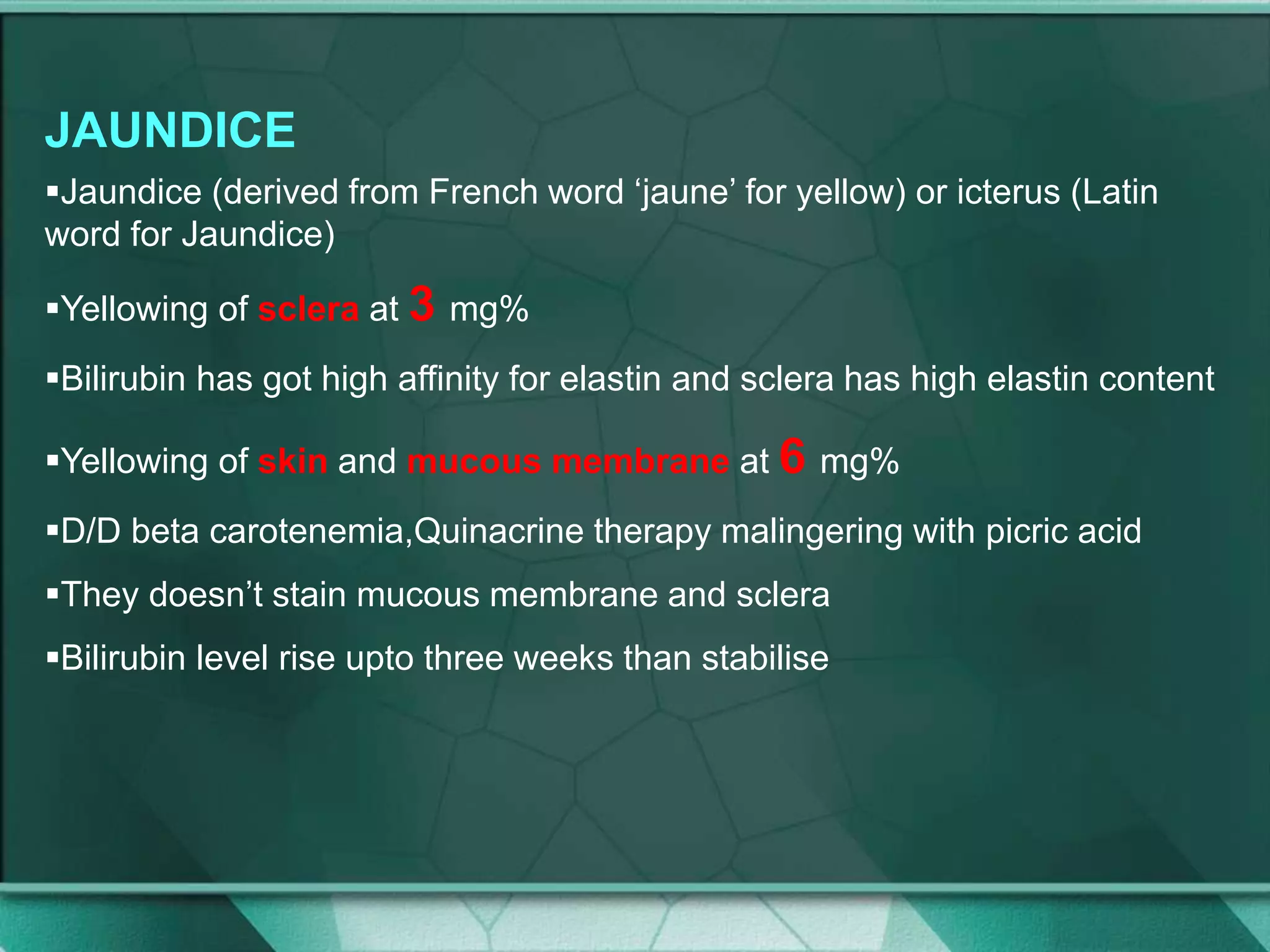 JAUNDICE
Jaundice (derived from French word ‘jaune’ for yellow) or icterus (Latin
word for Jaundice)
Yellowing of sclera at 3 mg%
Bilirubin has got high affinity for elastin and sclera has high elastin content
Yellowing of skin and mucous membrane at 6 mg%
D/D beta carotenemia,Quinacrine therapy malingering with picric acid
They doesn’t stain mucous membrane and sclera
Bilirubin level rise upto three weeks than stabilise
 