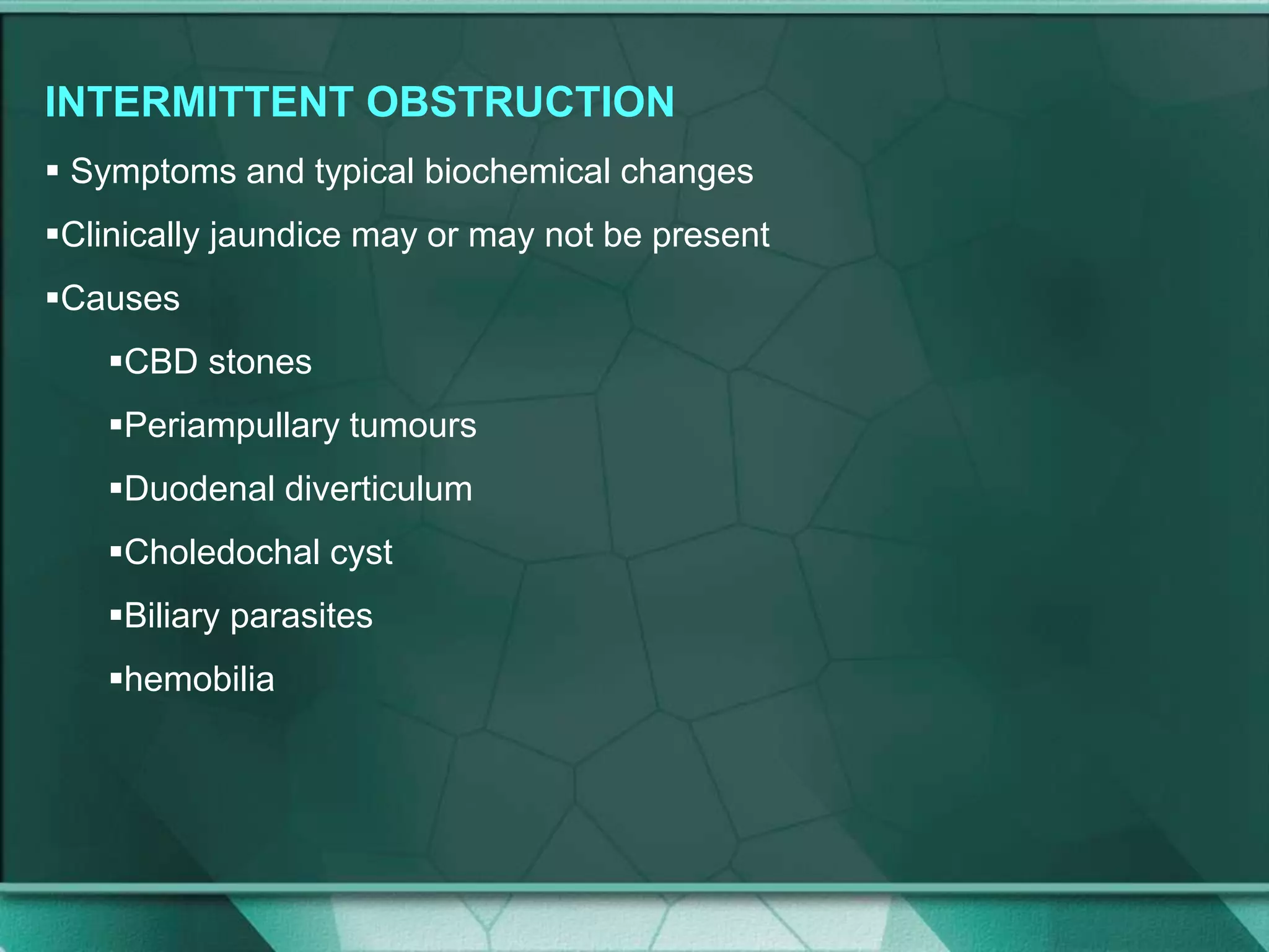INTERMITTENT OBSTRUCTION
 Symptoms and typical biochemical changes
Clinically jaundice may or may not be present
Causes
CBD stones
Periampullary tumours
Duodenal diverticulum
Choledochal cyst
Biliary parasites
hemobilia
 