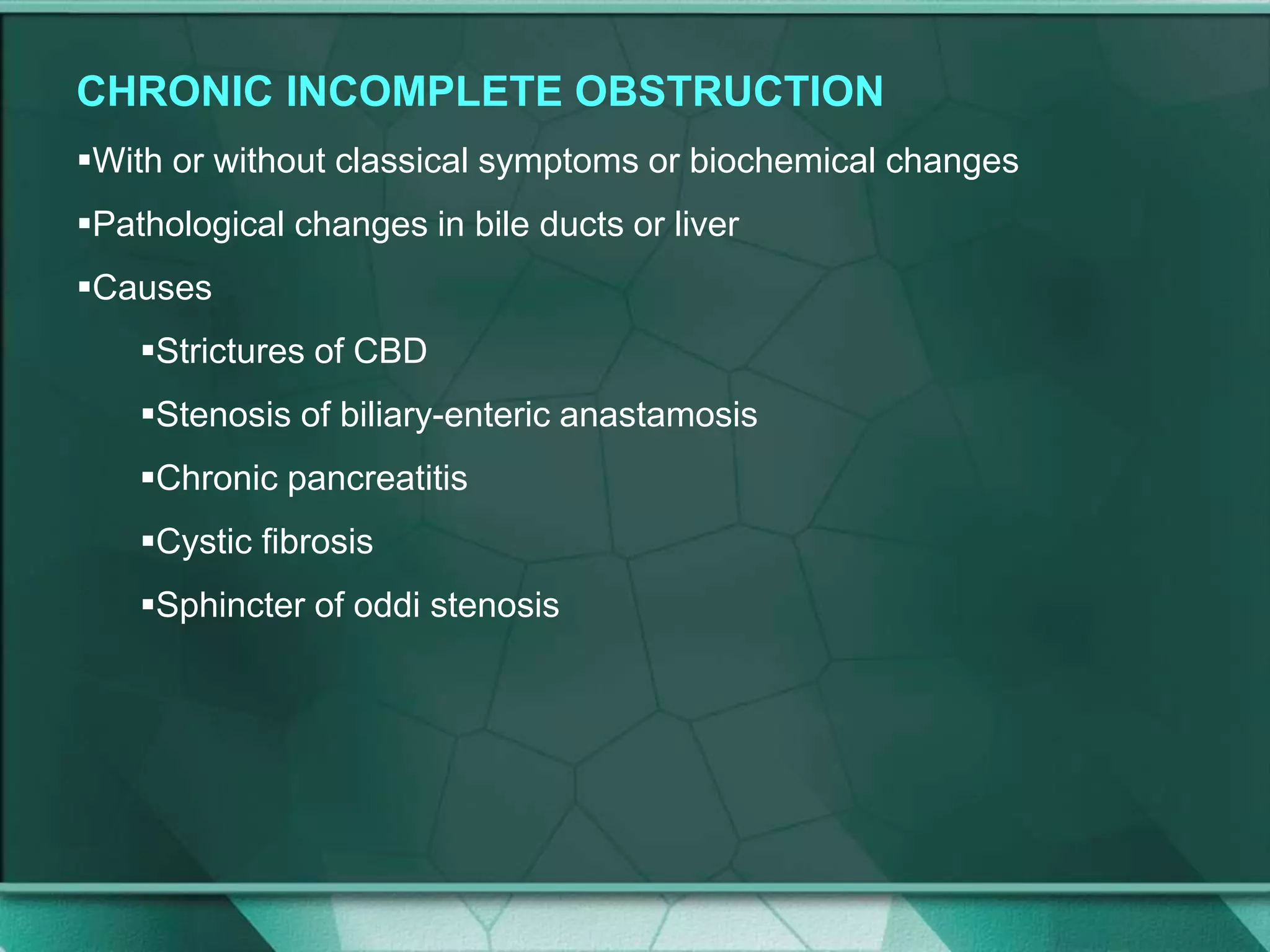 CHRONIC INCOMPLETE OBSTRUCTION
With or without classical symptoms or biochemical changes
Pathological changes in bile ducts or liver
Causes
Strictures of CBD
Stenosis of biliary-enteric anastamosis
Chronic pancreatitis
Cystic fibrosis
Sphincter of oddi stenosis
 