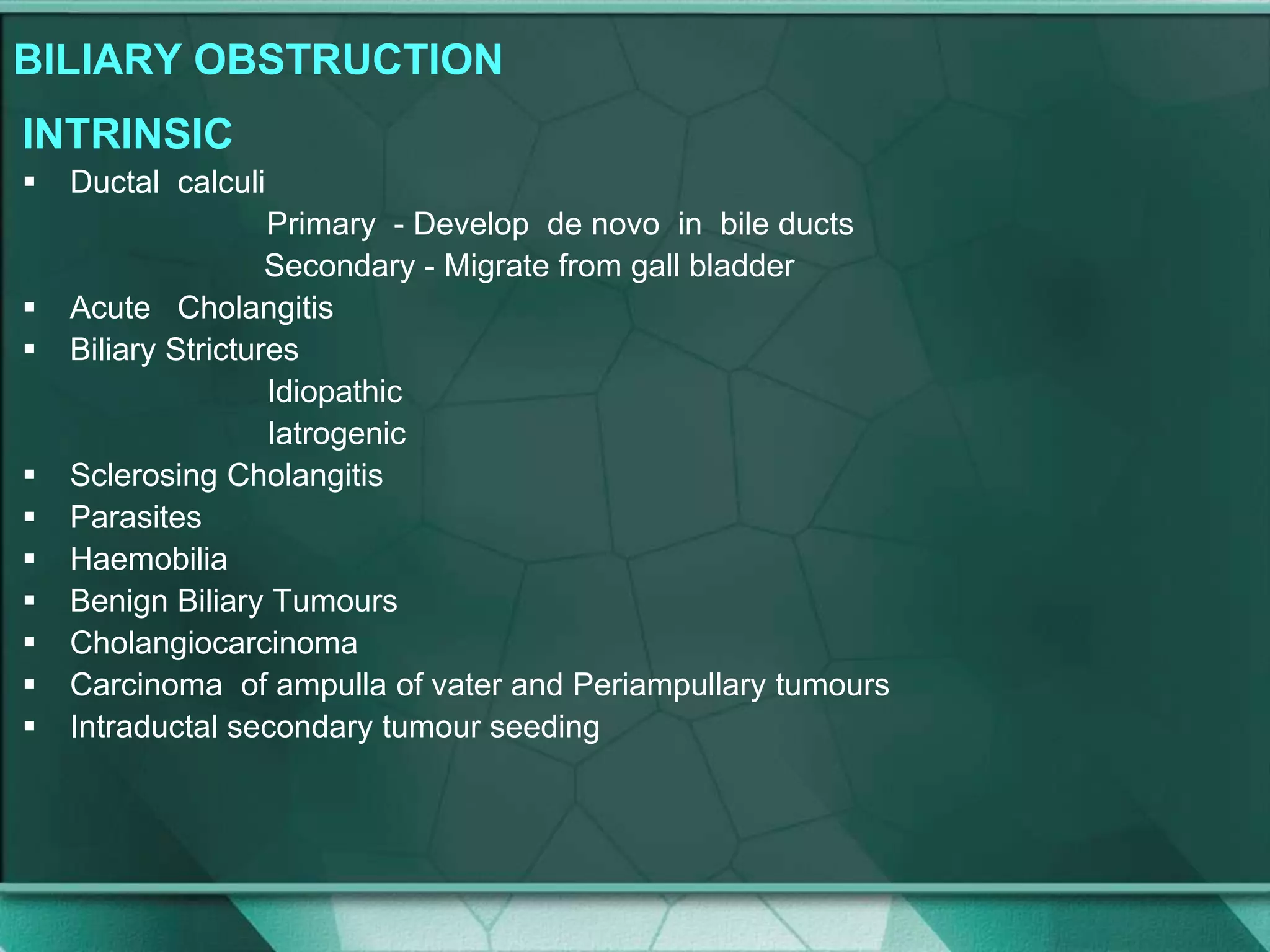 BILIARY OBSTRUCTION
INTRINSIC
 Ductal calculi
Primary - Develop de novo in bile ducts
Secondary - Migrate from gall bladder
 Acute Cholangitis
 Biliary Strictures
Idiopathic
Iatrogenic
 Sclerosing Cholangitis
 Parasites
 Haemobilia
 Benign Biliary Tumours
 Cholangiocarcinoma
 Carcinoma of ampulla of vater and Periampullary tumours
 Intraductal secondary tumour seeding
 