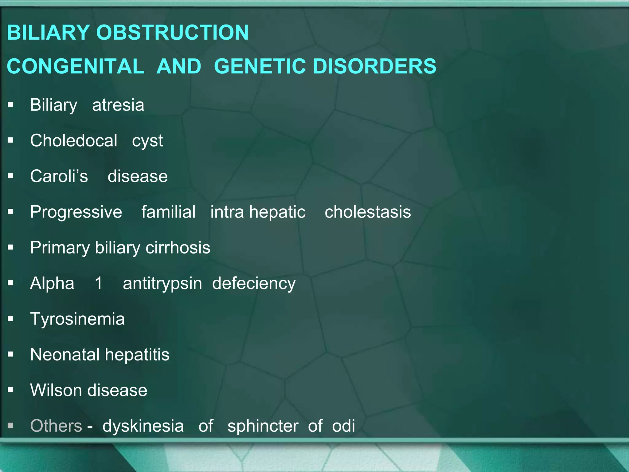 BILIARY OBSTRUCTION
CONGENITAL AND GENETIC DISORDERS
 Biliary atresia
 Choledocal cyst
 Caroli’s disease
 Progressive familial intra hepatic cholestasis
 Primary biliary cirrhosis
 Alpha 1 antitrypsin defeciency
 Tyrosinemia
 Neonatal hepatitis
 Wilson disease
 Others - dyskinesia of sphincter of odi
 