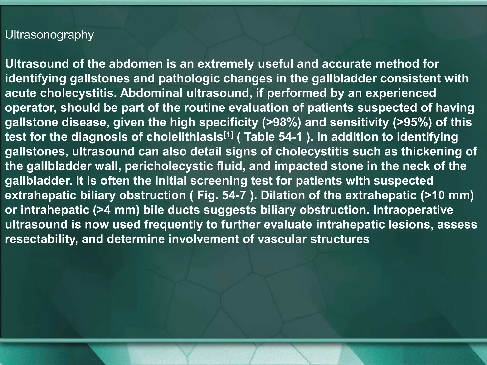 Ultrasonography
Ultrasound of the abdomen is an extremely useful and accurate method for
identifying gallstones and pathologic changes in the gallbladder consistent with
acute cholecystitis. Abdominal ultrasound, if performed by an experienced
operator, should be part of the routine evaluation of patients suspected of having
gallstone disease, given the high specificity (>98%) and sensitivity (>95%) of this
test for the diagnosis of cholelithiasis[1] ( Table 54-1 ). In addition to identifying
gallstones, ultrasound can also detail signs of cholecystitis such as thickening of
the gallbladder wall, pericholecystic fluid, and impacted stone in the neck of the
gallbladder. It is often the initial screening test for patients with suspected
extrahepatic biliary obstruction ( Fig. 54-7 ). Dilation of the extrahepatic (>10 mm)
or intrahepatic (>4 mm) bile ducts suggests biliary obstruction. Intraoperative
ultrasound is now used frequently to further evaluate intrahepatic lesions, assess
resectability, and determine involvement of vascular structures
 