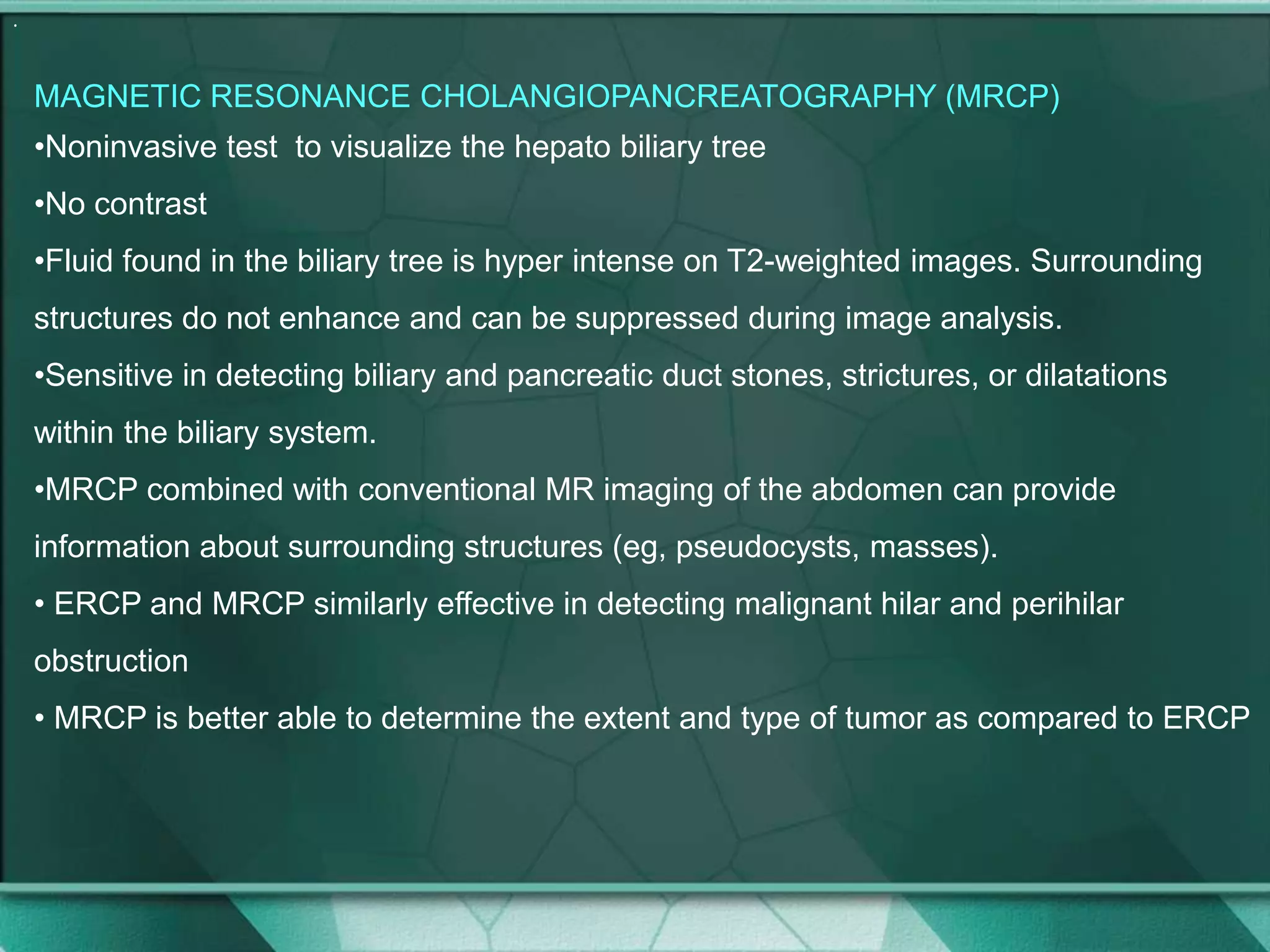 .
MAGNETIC RESONANCE CHOLANGIOPANCREATOGRAPHY (MRCP)
•Noninvasive test to visualize the hepato biliary tree
•No contrast
•Fluid found in the biliary tree is hyper intense on T2-weighted images. Surrounding
structures do not enhance and can be suppressed during image analysis.
•Sensitive in detecting biliary and pancreatic duct stones, strictures, or dilatations
within the biliary system.
•MRCP combined with conventional MR imaging of the abdomen can provide
information about surrounding structures (eg, pseudocysts, masses).
• ERCP and MRCP similarly effective in detecting malignant hilar and perihilar
obstruction
• MRCP is better able to determine the extent and type of tumor as compared to ERCP
 