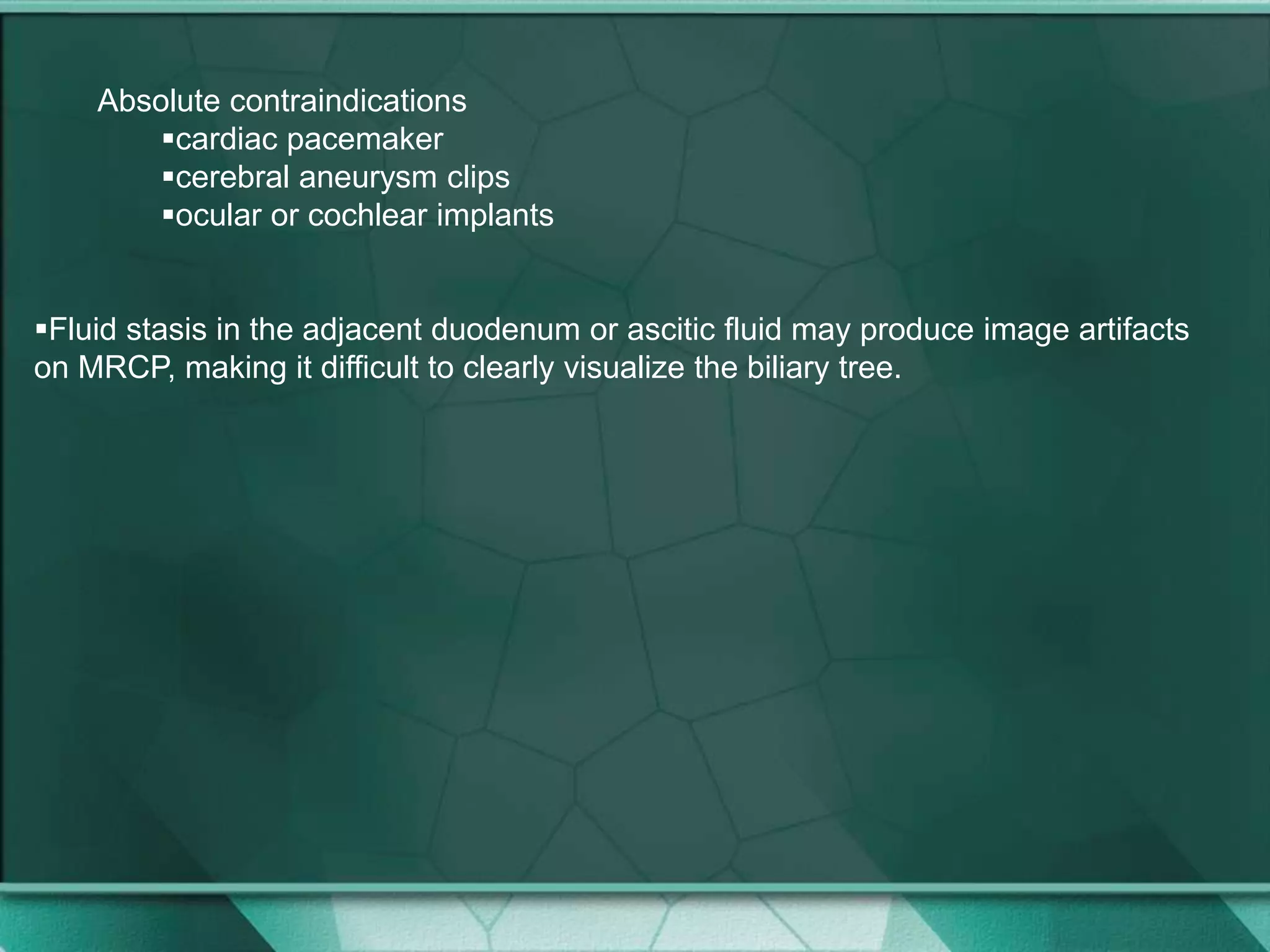 Absolute contraindications
cardiac pacemaker
cerebral aneurysm clips
ocular or cochlear implants
Fluid stasis in the adjacent duodenum or ascitic fluid may produce image artifacts
on MRCP, making it difficult to clearly visualize the biliary tree.
 