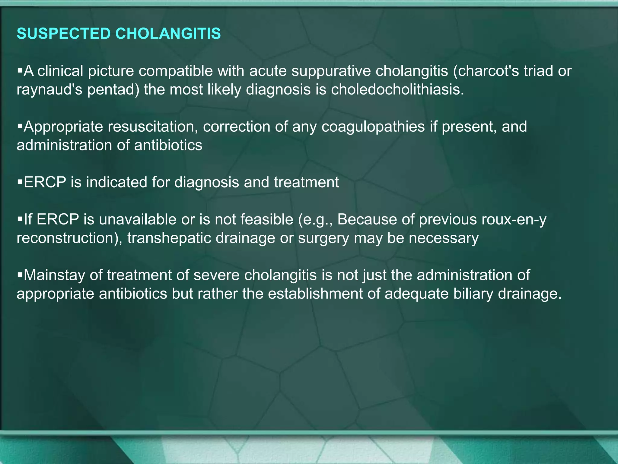 SUSPECTED CHOLANGITIS
A clinical picture compatible with acute suppurative cholangitis (charcot's triad or
raynaud's pentad) the most likely diagnosis is choledocholithiasis.
Appropriate resuscitation, correction of any coagulopathies if present, and
administration of antibiotics
ERCP is indicated for diagnosis and treatment
If ERCP is unavailable or is not feasible (e.g., Because of previous roux-en-y
reconstruction), transhepatic drainage or surgery may be necessary
Mainstay of treatment of severe cholangitis is not just the administration of
appropriate antibiotics but rather the establishment of adequate biliary drainage.
 