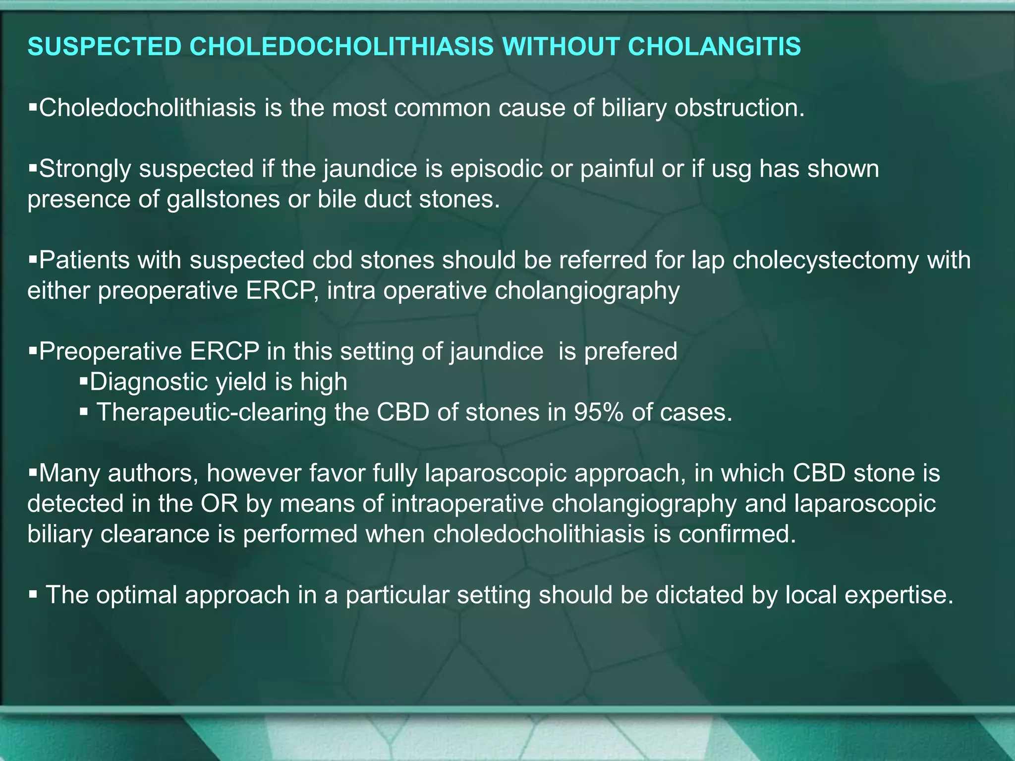 SUSPECTED CHOLEDOCHOLITHIASIS WITHOUT CHOLANGITIS
Choledocholithiasis is the most common cause of biliary obstruction.
Strongly suspected if the jaundice is episodic or painful or if usg has shown
presence of gallstones or bile duct stones.
Patients with suspected cbd stones should be referred for lap cholecystectomy with
either preoperative ERCP, intra operative cholangiography
Preoperative ERCP in this setting of jaundice is prefered
Diagnostic yield is high
 Therapeutic-clearing the CBD of stones in 95% of cases.
Many authors, however favor fully laparoscopic approach, in which CBD stone is
detected in the OR by means of intraoperative cholangiography and laparoscopic
biliary clearance is performed when choledocholithiasis is confirmed.
 The optimal approach in a particular setting should be dictated by local expertise.
 