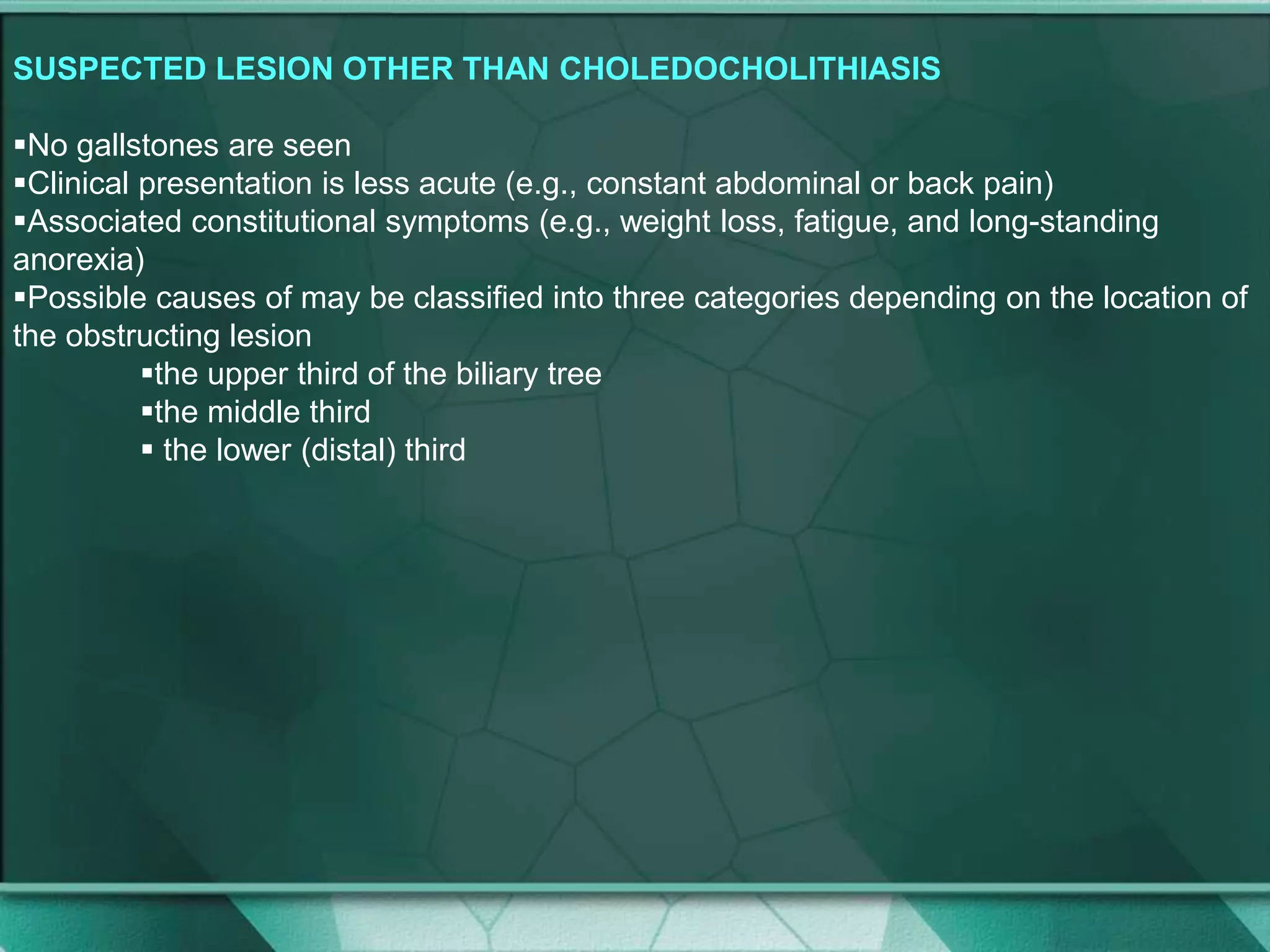 SUSPECTED LESION OTHER THAN CHOLEDOCHOLITHIASIS
No gallstones are seen
Clinical presentation is less acute (e.g., constant abdominal or back pain)
Associated constitutional symptoms (e.g., weight loss, fatigue, and long-standing
anorexia)
Possible causes of may be classified into three categories depending on the location of
the obstructing lesion
the upper third of the biliary tree
the middle third
 the lower (distal) third
 