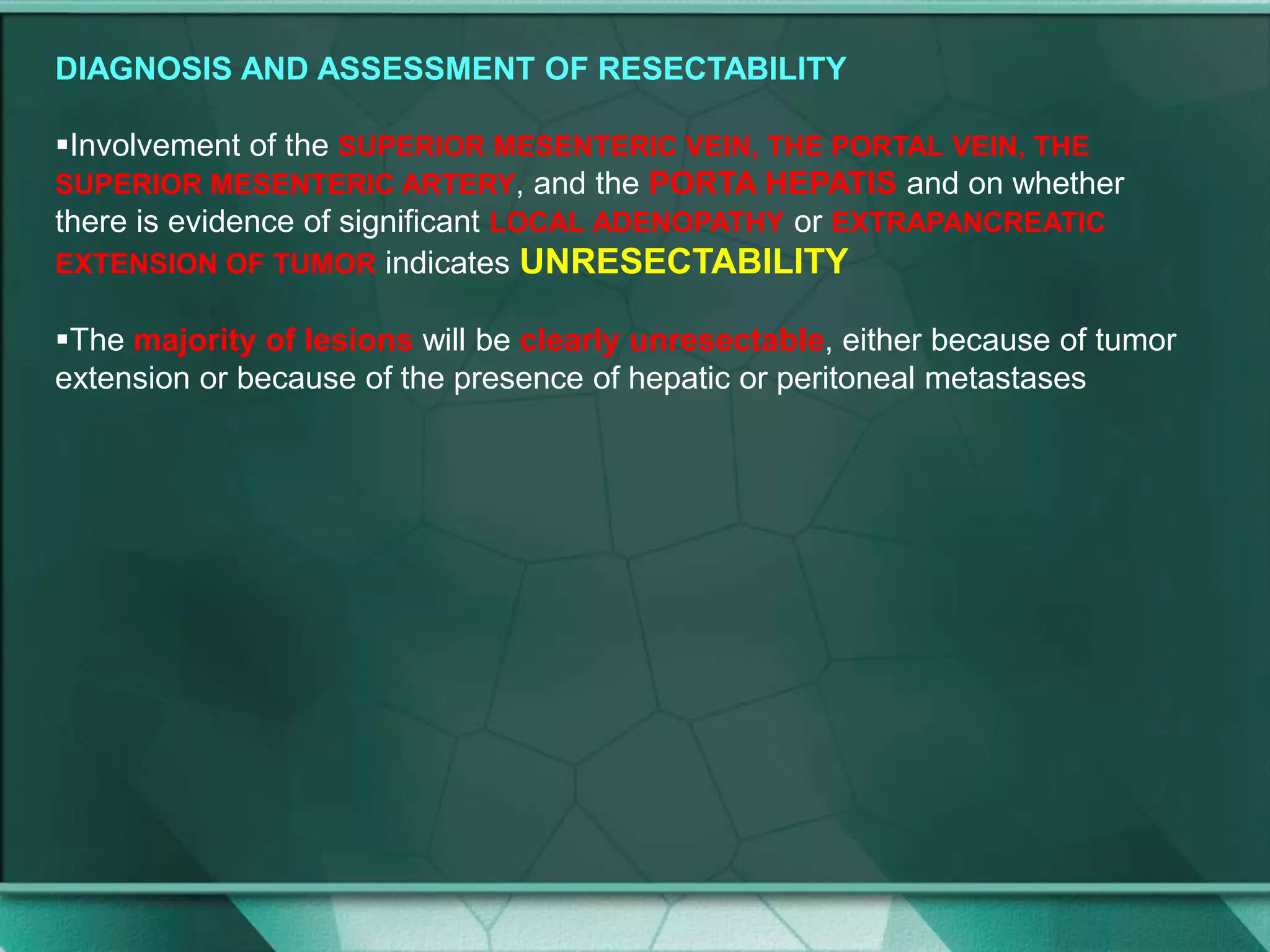 DIAGNOSIS AND ASSESSMENT OF RESECTABILITY
Involvement of the SUPERIOR MESENTERIC VEIN, THE PORTAL VEIN, THE
SUPERIOR MESENTERIC ARTERY, and the PORTA HEPATIS and on whether
there is evidence of significant LOCAL ADENOPATHY or EXTRAPANCREATIC
EXTENSION OF TUMOR indicates UNRESECTABILITY
The majority of lesions will be clearly unresectable, either because of tumor
extension or because of the presence of hepatic or peritoneal metastases
 