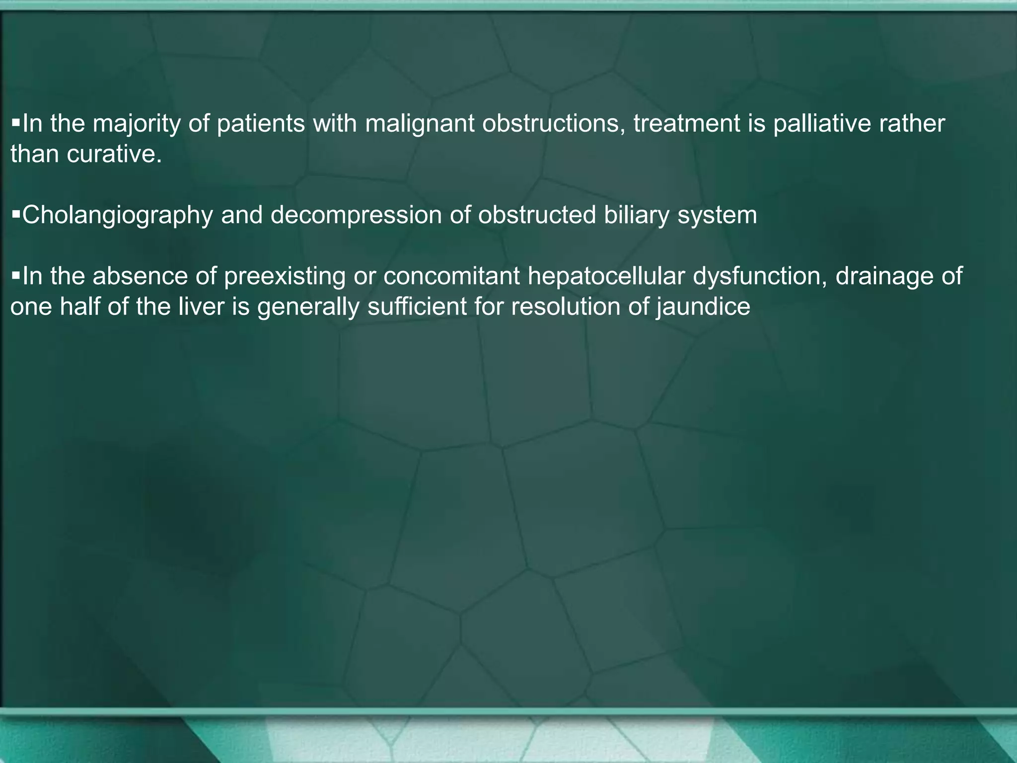 In the majority of patients with malignant obstructions, treatment is palliative rather
than curative.
Cholangiography and decompression of obstructed biliary system
In the absence of preexisting or concomitant hepatocellular dysfunction, drainage of
one half of the liver is generally sufficient for resolution of jaundice
 