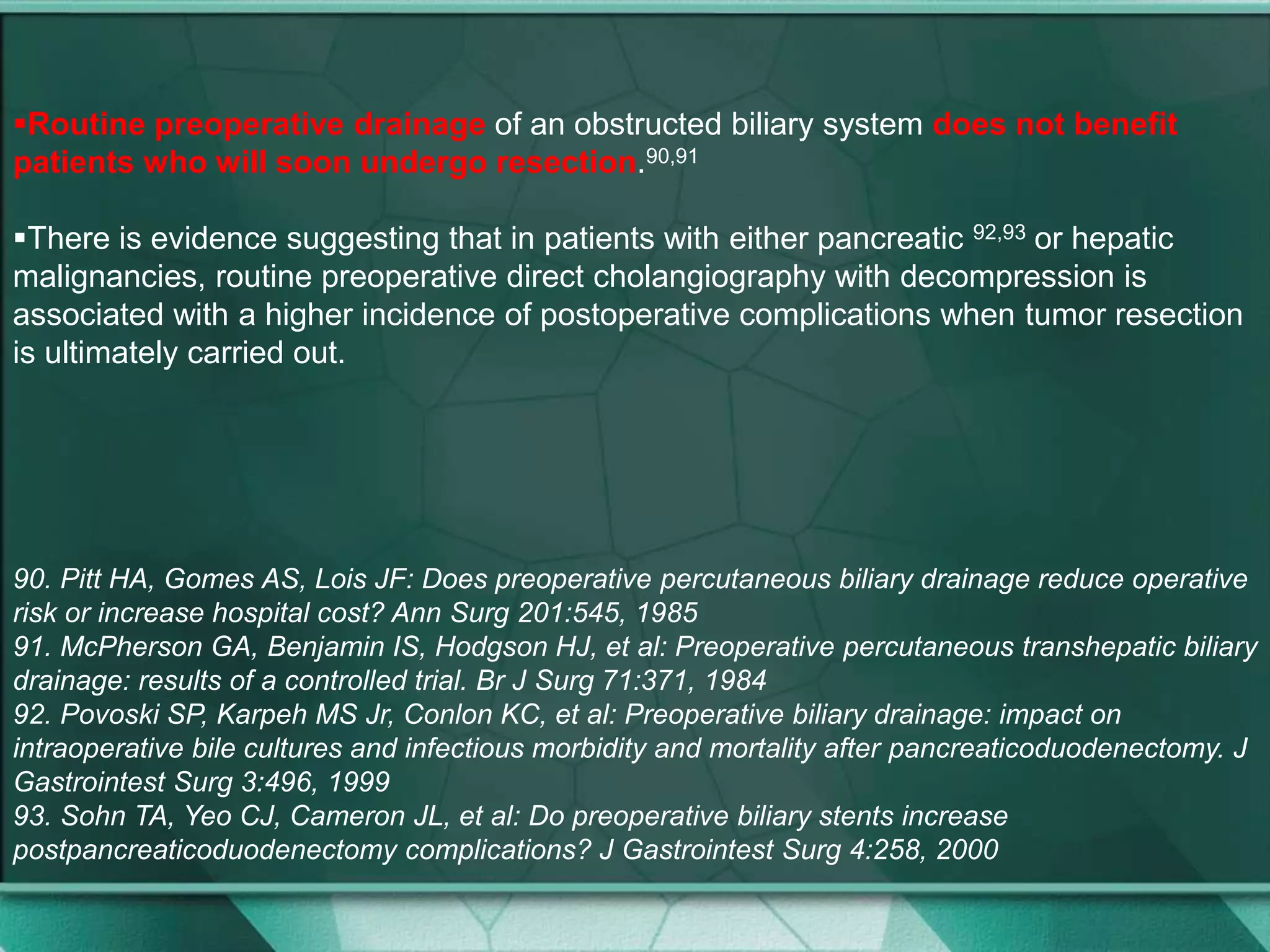 Routine preoperative drainage of an obstructed biliary system does not benefit
patients who will soon undergo resection.90,91
There is evidence suggesting that in patients with either pancreatic 92,93 or hepatic
malignancies, routine preoperative direct cholangiography with decompression is
associated with a higher incidence of postoperative complications when tumor resection
is ultimately carried out.
90. Pitt HA, Gomes AS, Lois JF: Does preoperative percutaneous biliary drainage reduce operative
risk or increase hospital cost? Ann Surg 201:545, 1985
91. McPherson GA, Benjamin IS, Hodgson HJ, et al: Preoperative percutaneous transhepatic biliary
drainage: results of a controlled trial. Br J Surg 71:371, 1984
92. Povoski SP, Karpeh MS Jr, Conlon KC, et al: Preoperative biliary drainage: impact on
intraoperative bile cultures and infectious morbidity and mortality after pancreaticoduodenectomy. J
Gastrointest Surg 3:496, 1999
93. Sohn TA, Yeo CJ, Cameron JL, et al: Do preoperative biliary stents increase
postpancreaticoduodenectomy complications? J Gastrointest Surg 4:258, 2000
 